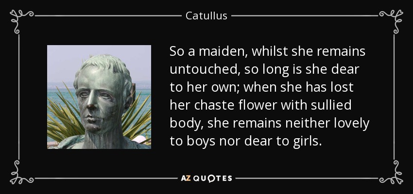 So a maiden, whilst she remains untouched, so long is she dear to her own; when she has lost her chaste flower with sullied body, she remains neither lovely to boys nor dear to girls. - Catullus