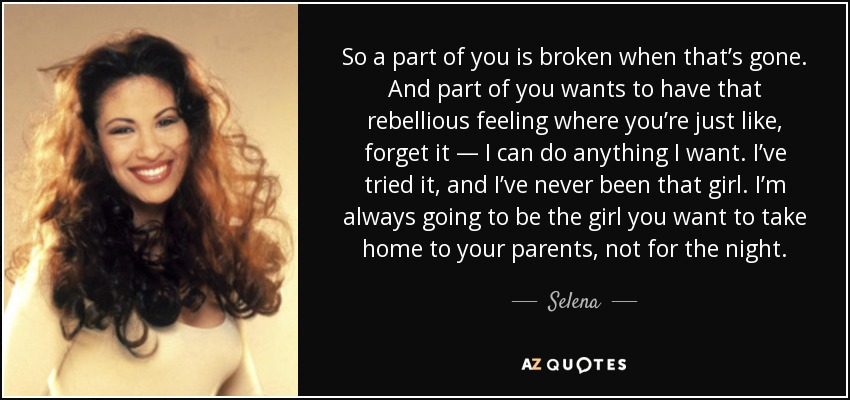 So a part of you is broken when that’s gone. And part of you wants to have that rebellious feeling where you’re just like, forget it — I can do anything I want. I’ve tried it, and I’ve never been that girl. I’m always going to be the girl you want to take home to your parents, not for the night. - Selena