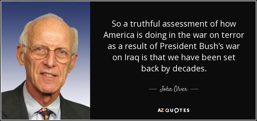 So a truthful assessment of how America is doing in the war on terror as a result of President Bush's war on Iraq is that we have been set back by decades. - John Olver