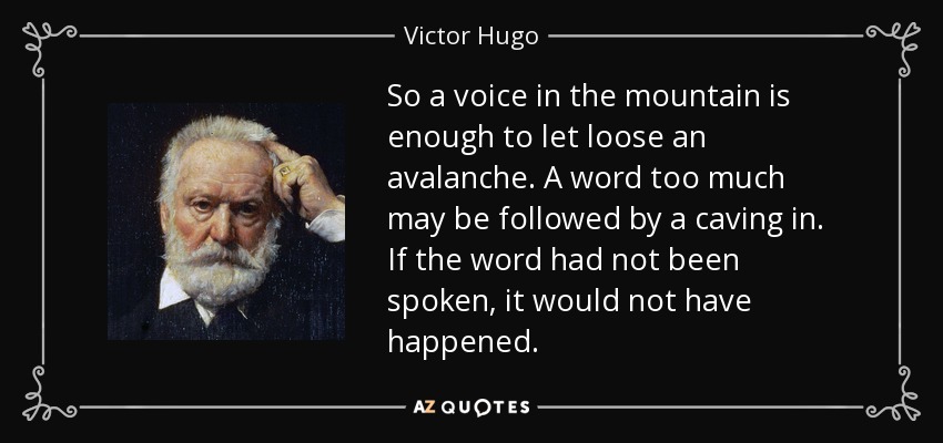 So a voice in the mountain is enough to let loose an avalanche. A word too much may be followed by a caving in. If the word had not been spoken, it would not have happened. - Victor Hugo
