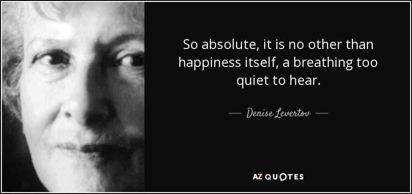 So absolute, it is no other than happiness itself, a breathing too quiet to hear. - Denise Levertov