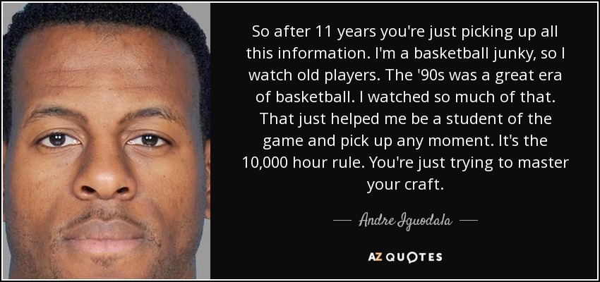 So after 11 years you're just picking up all this information. I'm a basketball junky, so I watch old players. The '90s was a great era of basketball. I watched so much of that. That just helped me be a student of the game and pick up any moment. It's the 10,000 hour rule. You're just trying to master your craft. - Andre Iguodala