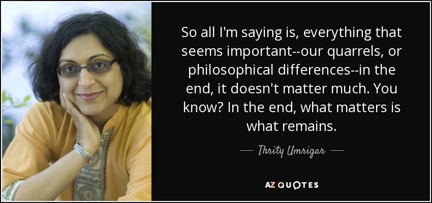 So all I'm saying is, everything that seems important--our quarrels, or philosophical differences--in the end, it doesn't matter much. You know? In the end, what matters is what remains. - Thrity Umrigar