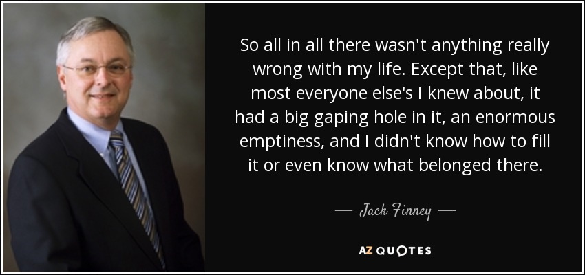 So all in all there wasn't anything really wrong with my life. Except that, like most everyone else's I knew about, it had a big gaping hole in it, an enormous emptiness, and I didn't know how to fill it or even know what belonged there. - Jack Finney