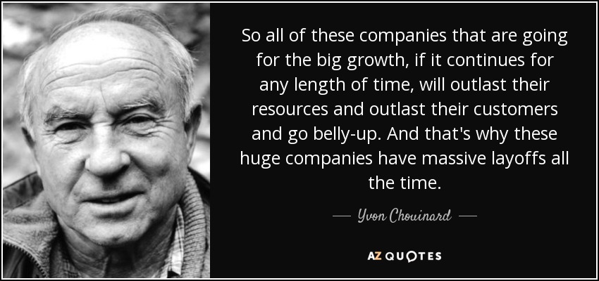 So all of these companies that are going for the big growth, if it continues for any length of time, will outlast their resources and outlast their customers and go belly-up. And that's why these huge companies have massive layoffs all the time. - Yvon Chouinard