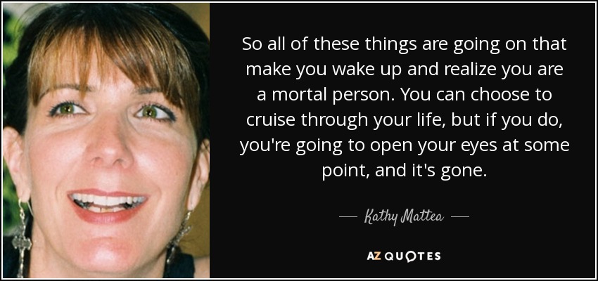 So all of these things are going on that make you wake up and realize you are a mortal person. You can choose to cruise through your life, but if you do, you're going to open your eyes at some point, and it's gone. - Kathy Mattea