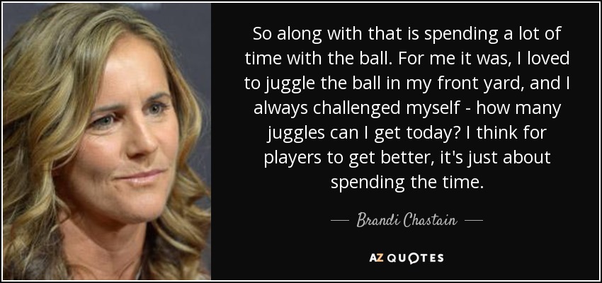 So along with that is spending a lot of time with the ball. For me it was, I loved to juggle the ball in my front yard, and I always challenged myself - how many juggles can I get today? I think for players to get better, it's just about spending the time. - Brandi Chastain