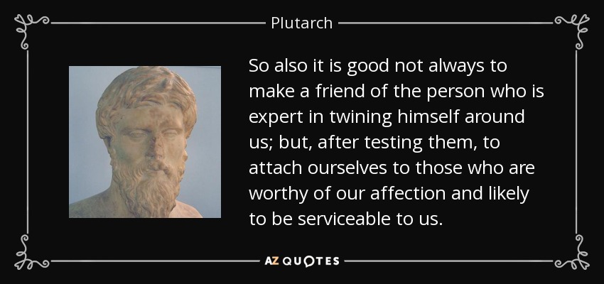 So also it is good not always to make a friend of the person who is expert in twining himself around us; but, after testing them, to attach ourselves to those who are worthy of our affection and likely to be serviceable to us. - Plutarch