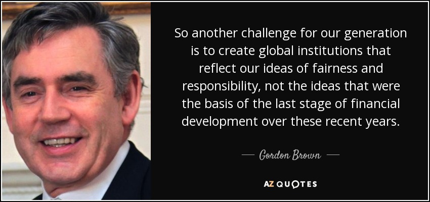So another challenge for our generation is to create global institutions that reflect our ideas of fairness and responsibility, not the ideas that were the basis of the last stage of financial development over these recent years. - Gordon Brown