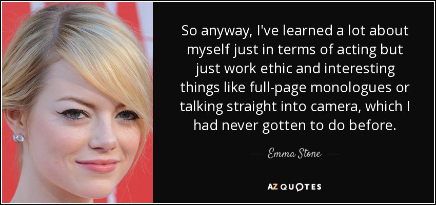 So anyway, I've learned a lot about myself just in terms of acting but just work ethic and interesting things like full-page monologues or talking straight into camera, which I had never gotten to do before. - Emma Stone