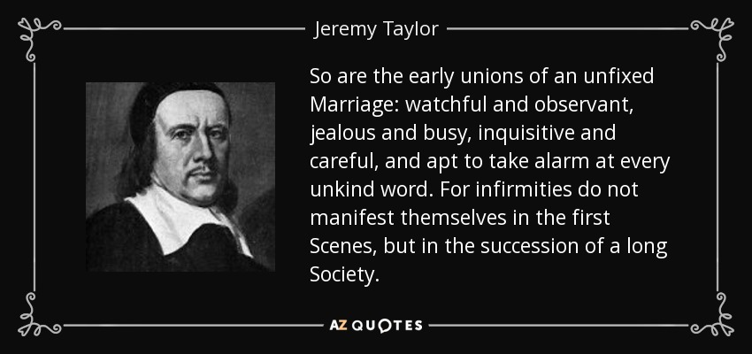 So are the early unions of an unfixed Marriage: watchful and observant, jealous and busy, inquisitive and careful, and apt to take alarm at every unkind word. For infirmities do not manifest themselves in the first Scenes, but in the succession of a long Society. - Jeremy Taylor