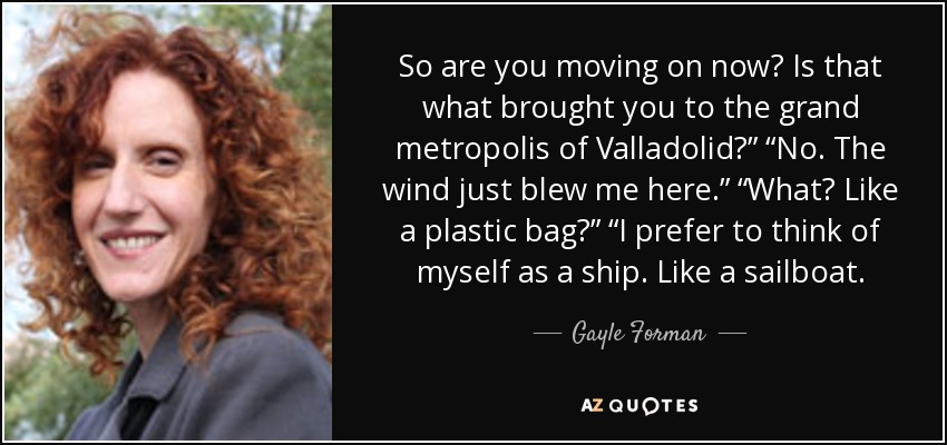 So are you moving on now? Is that what brought you to the grand metropolis of Valladolid?” “No. The wind just blew me here.” “What? Like a plastic bag?” “I prefer to think of myself as a ship. Like a sailboat. - Gayle Forman