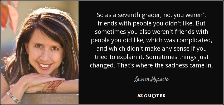 So as a seventh grader, no, you weren't friends with people you didn't like. But sometimes you also weren't friends with people you did like, which was complicated, and which didn't make any sense if you tried to explain it. Sometimes things just changed. That's where the sadness came in. - Lauren Myracle