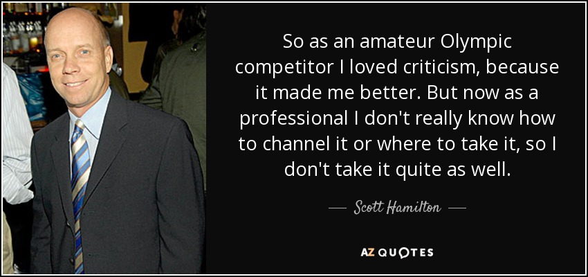 So as an amateur Olympic competitor I loved criticism, because it made me better. But now as a professional I don't really know how to channel it or where to take it, so I don't take it quite as well. - Scott Hamilton
