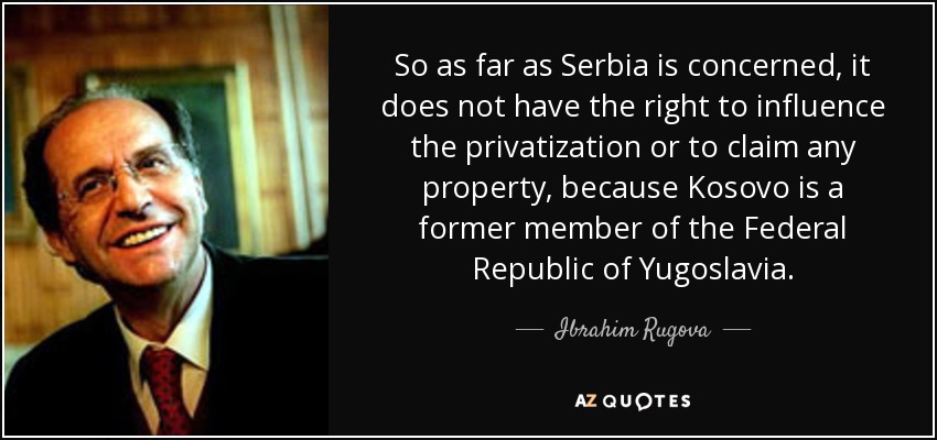 So as far as Serbia is concerned, it does not have the right to influence the privatization or to claim any property, because Kosovo is a former member of the Federal Republic of Yugoslavia. - Ibrahim Rugova