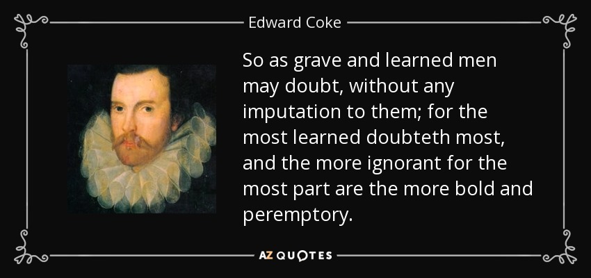 So as grave and learned men may doubt, without any imputation to them; for the most learned doubteth most, and the more ignorant for the most part are the more bold and peremptory. - Edward Coke