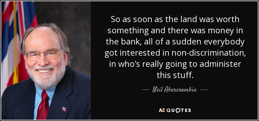 So as soon as the land was worth something and there was money in the bank, all of a sudden everybody got interested in non-discrimination, in who's really going to administer this stuff. - Neil Abercrombie