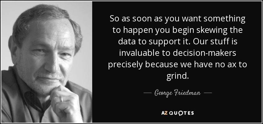 So as soon as you want something to happen you begin skewing the data to support it. Our stuff is invaluable to decision-makers precisely because we have no ax to grind. - George Friedman