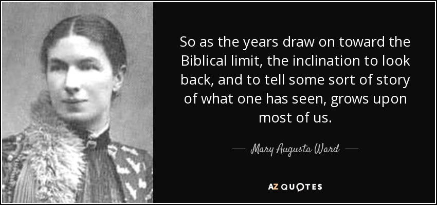 So as the years draw on toward the Biblical limit, the inclination to look back, and to tell some sort of story of what one has seen, grows upon most of us. - Mary Augusta Ward