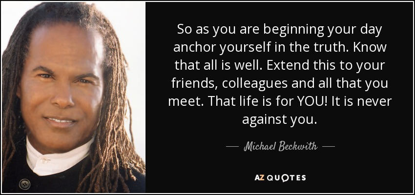So as you are beginning your day anchor yourself in the truth. Know that all is well. Extend this to your friends, colleagues and all that you meet. That life is for YOU! It is never against you. - Michael Beckwith