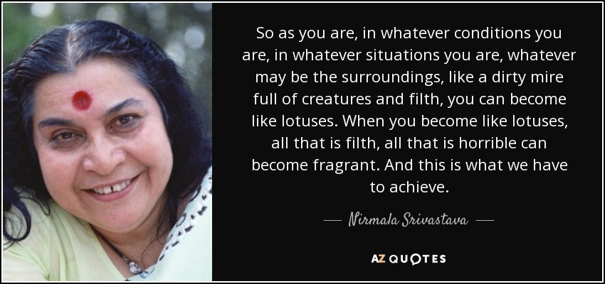 So as you are, in whatever conditions you are, in whatever situations you are, whatever may be the surroundings, like a dirty mire full of creatures and filth, you can become like lotuses. When you become like lotuses, all that is filth, all that is horrible can become fragrant. And this is what we have to achieve. - Nirmala Srivastava