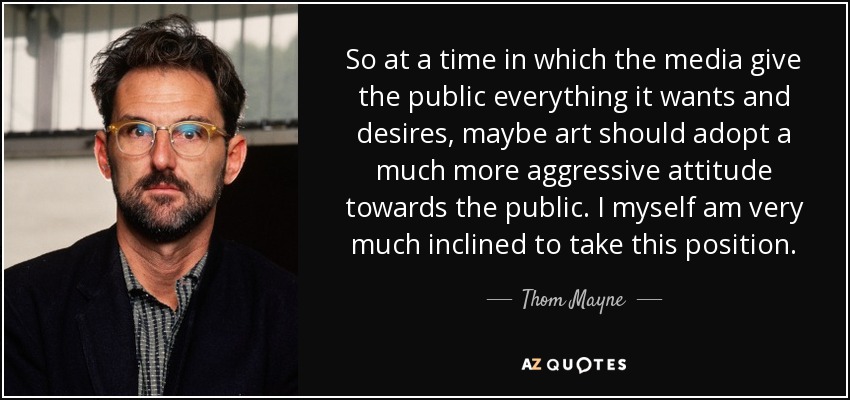 So at a time in which the media give the public everything it wants and desires, maybe art should adopt a much more aggressive attitude towards the public. I myself am very much inclined to take this position. - Thom Mayne