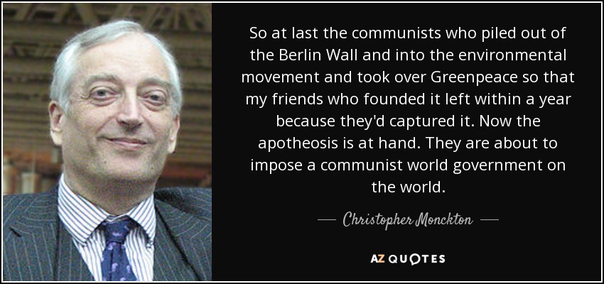 So at last the communists who piled out of the Berlin Wall and into the environmental movement and took over Greenpeace so that my friends who founded it left within a year because they'd captured it. Now the apotheosis is at hand. They are about to impose a communist world government on the world. - Christopher Monckton, 3rd Viscount Monckton of Brenchley