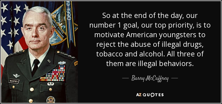 So at the end of the day, our number 1 goal, our top priority, is to motivate American youngsters to reject the abuse of illegal drugs, tobacco and alcohol. All three of them are illegal behaviors. - Barry McCaffrey