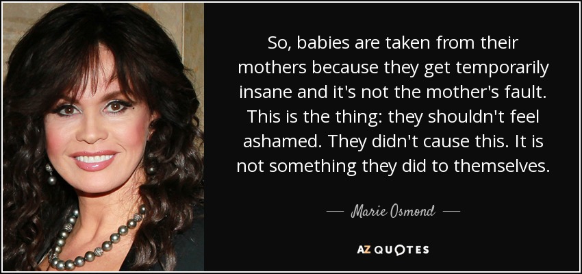 So, babies are taken from their mothers because they get temporarily insane and it's not the mother's fault. This is the thing: they shouldn't feel ashamed. They didn't cause this. It is not something they did to themselves. - Marie Osmond