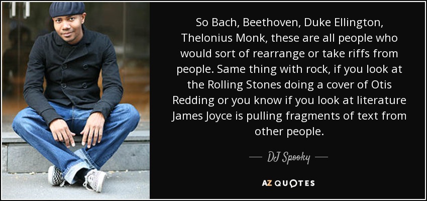 So Bach, Beethoven, Duke Ellington, Thelonius Monk, these are all people who would sort of rearrange or take riffs from people. Same thing with rock, if you look at the Rolling Stones doing a cover of Otis Redding or you know if you look at literature James Joyce is pulling fragments of text from other people. - DJ Spooky