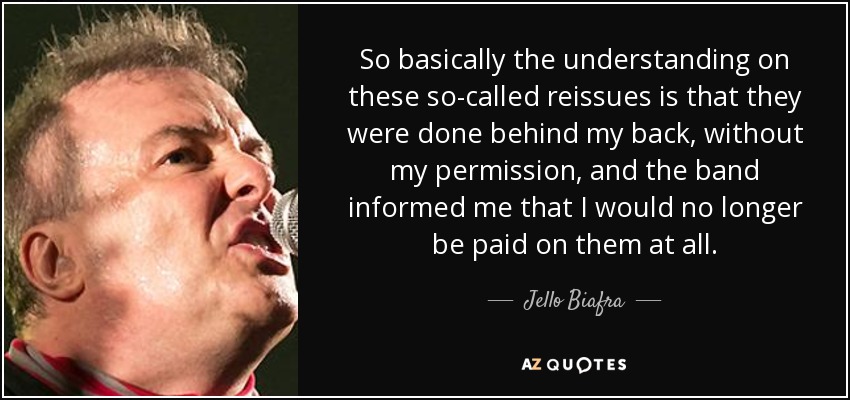 So basically the understanding on these so-called reissues is that they were done behind my back, without my permission, and the band informed me that I would no longer be paid on them at all. - Jello Biafra