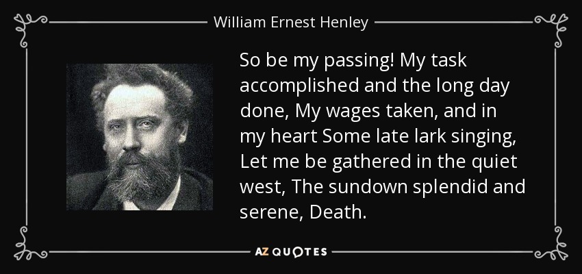 So be my passing! My task accomplished and the long day done, My wages taken, and in my heart Some late lark singing, Let me be gathered in the quiet west, The sundown splendid and serene, Death. - William Ernest Henley