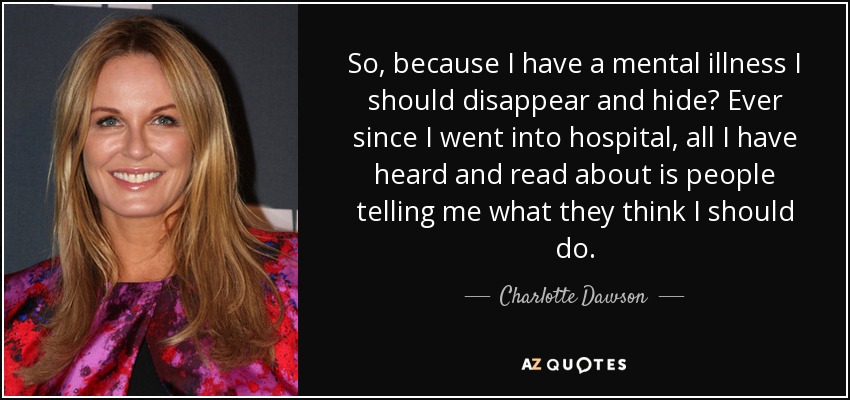 So, because I have a mental illness I should disappear and hide? Ever since I went into hospital, all I have heard and read about is people telling me what they think I should do. - Charlotte Dawson