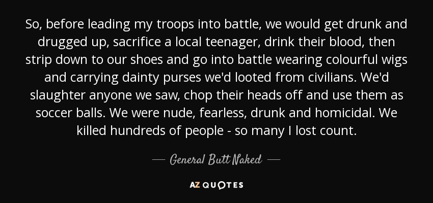 So, before leading my troops into battle, we would get drunk and drugged up, sacrifice a local teenager, drink their blood, then strip down to our shoes and go into battle wearing colourful wigs and carrying dainty purses we'd looted from civilians. We'd slaughter anyone we saw, chop their heads off and use them as soccer balls. We were nude, fearless, drunk and homicidal. We killed hundreds of people - so many I lost count. - General Butt Naked