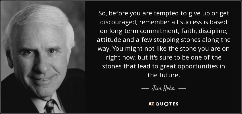 So, before you are tempted to give up or get discouraged, remember all success is based on long term commitment, faith, discipline, attitude and a few stepping stones along the way. You might not like the stone you are on right now, but it's sure to be one of the stones that lead to great opportunities in the future. - Jim Rohn