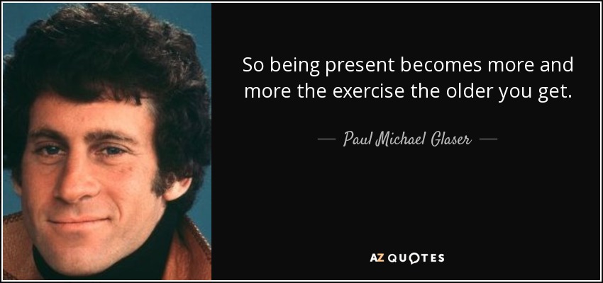 So being present becomes more and more the exercise the older you get. - Paul Michael Glaser