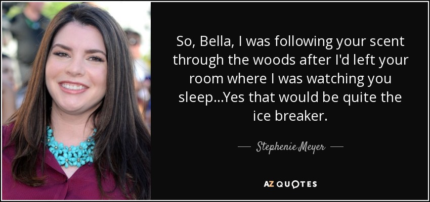 So, Bella, I was following your scent through the woods after I'd left your room where I was watching you sleep...Yes that would be quite the ice breaker. - Stephenie Meyer