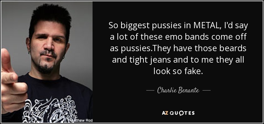 So biggest pussies in METAL, I'd say a lot of these emo bands come off as pussies.They have those beards and tight jeans and to me they all look so fake. - Charlie Benante
