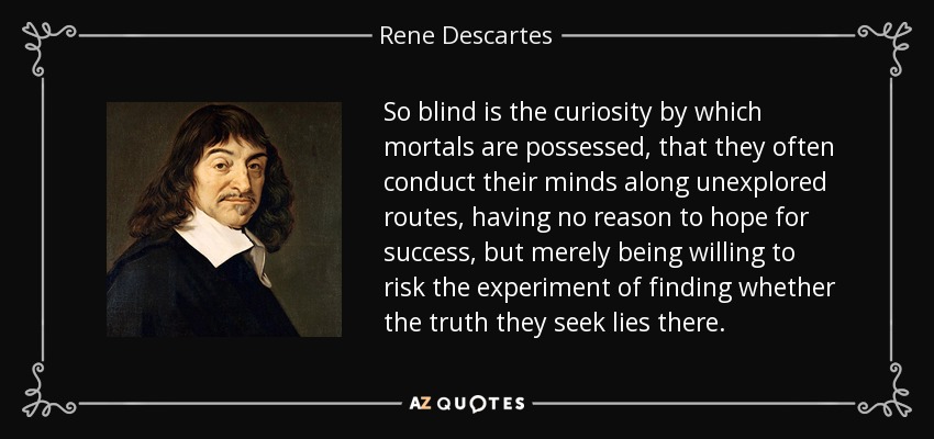So blind is the curiosity by which mortals are possessed, that they often conduct their minds along unexplored routes, having no reason to hope for success, but merely being willing to risk the experiment of finding whether the truth they seek lies there. - Rene Descartes