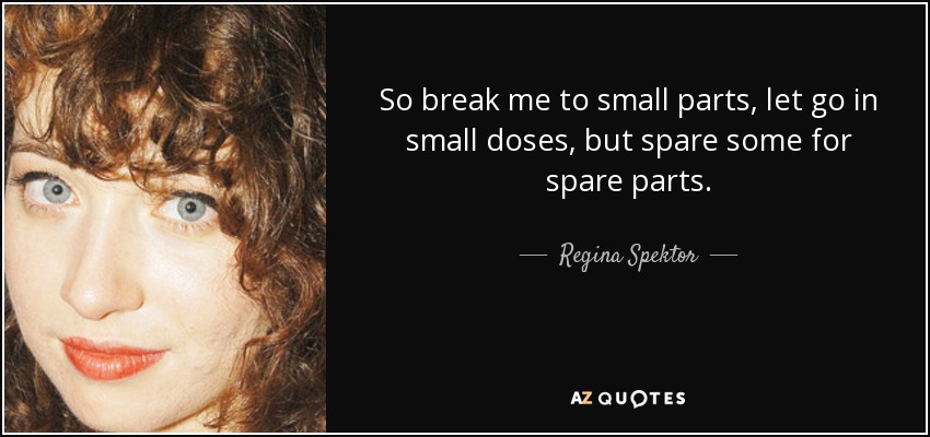 So break me to small parts, let go in small doses, but spare some for spare parts. - Regina Spektor