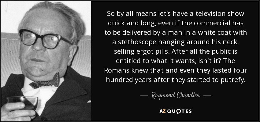 So by all means let's have a television show quick and long, even if the commercial has to be delivered by a man in a white coat with a stethoscope hanging around his neck, selling ergot pills. After all the public is entitled to what it wants, isn't it? The Romans knew that and even they lasted four hundred years after they started to putrefy. - Raymond Chandler