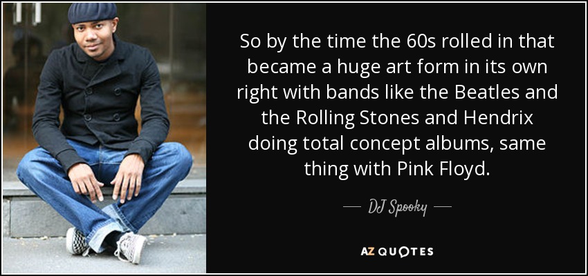 So by the time the 60s rolled in that became a huge art form in its own right with bands like the Beatles and the Rolling Stones and Hendrix doing total concept albums, same thing with Pink Floyd. - DJ Spooky