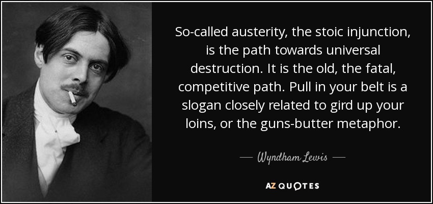So-called austerity, the stoic injunction, is the path towards universal destruction. It is the old, the fatal, competitive path. Pull in your belt is a slogan closely related to gird up your loins, or the guns-butter metaphor. - Wyndham Lewis