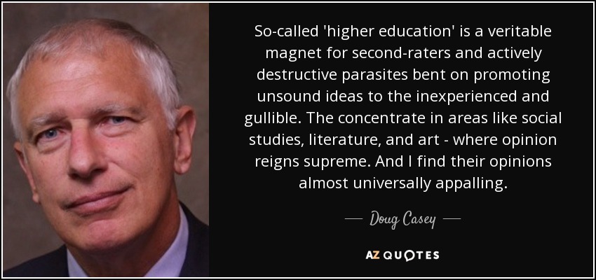 So-called 'higher education' is a veritable magnet for second-raters and actively destructive parasites bent on promoting unsound ideas to the inexperienced and gullible. The concentrate in areas like social studies, literature, and art - where opinion reigns supreme. And I find their opinions almost universally appalling. - Doug Casey