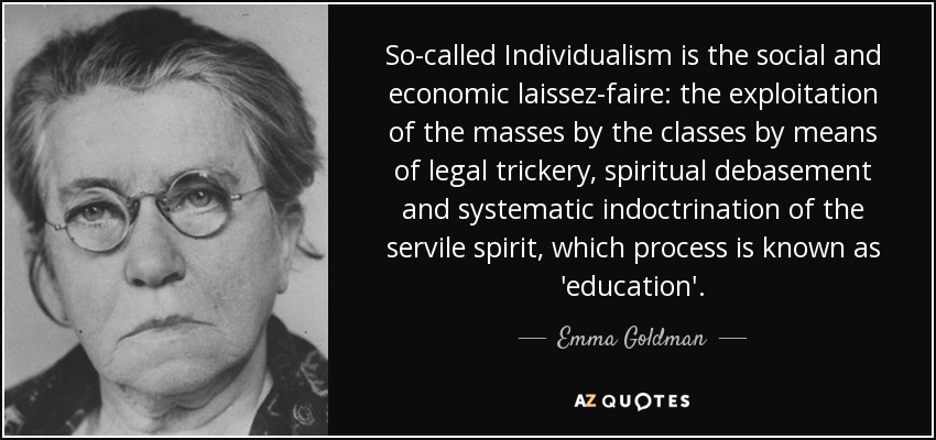 So-called Individualism is the social and economic laissez-faire: the exploitation of the masses by the classes by means of legal trickery, spiritual debasement and systematic indoctrination of the servile spirit, which process is known as 'education'. - Emma Goldman