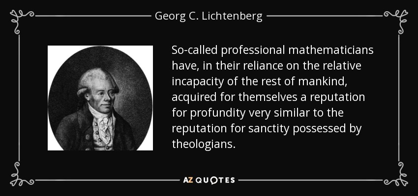 So-called professional mathematicians have, in their reliance on the relative incapacity of the rest of mankind, acquired for themselves a reputation for profundity very similar to the reputation for sanctity possessed by theologians. - Georg C. Lichtenberg
