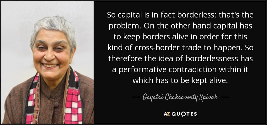 So capital is in fact borderless; that's the problem. On the other hand capital has to keep borders alive in order for this kind of cross-border trade to happen. So therefore the idea of borderlessness has a performative contradiction within it which has to be kept alive. - Gayatri Chakravorty Spivak
