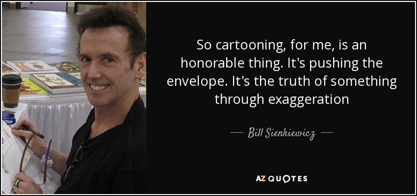 So cartooning, for me, is an honorable thing. It's pushing the envelope. It's the truth of something through exaggeration - Bill Sienkiewicz