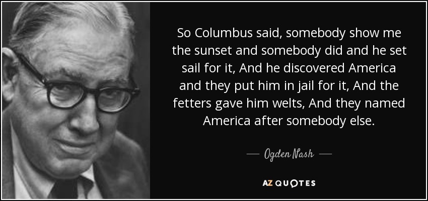 So Columbus said, somebody show me the sunset and somebody did and he set sail for it, And he discovered America and they put him in jail for it, And the fetters gave him welts, And they named America after somebody else. - Ogden Nash
