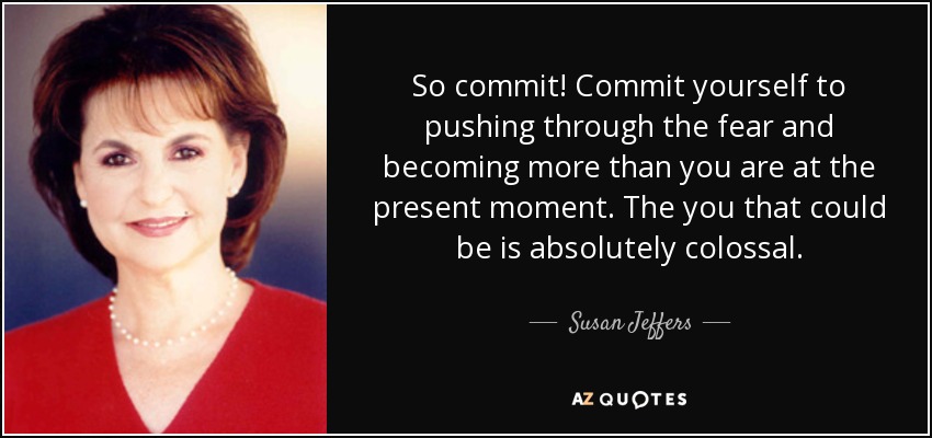 So commit! Commit yourself to pushing through the fear and becoming more than you are at the present moment. The you that could be is absolutely colossal. - Susan Jeffers